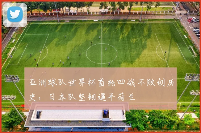 亚洲球队世界杯首轮四战不败创历史，日本队坚韧逼平荷兰