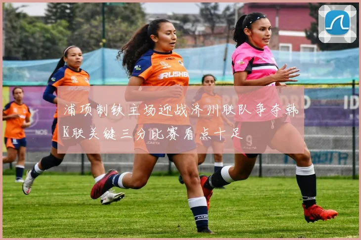 浦项制铁主场迎战济州联队争夺韩K联关键三分比赛看点十足