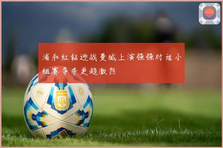 浦和红钻迎战曼城上演强强对话小组赛争夺更趋激烈