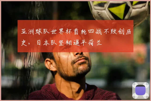 亚洲球队世界杯首轮四战不败创历史，日本队坚韧逼平荷兰