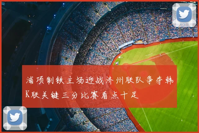 浦项制铁主场迎战济州联队争夺韩K联关键三分比赛看点十足