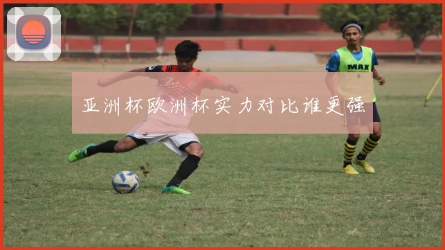 亚洲杯欧洲杯实力对比谁更强