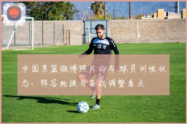 中国男篮微博照片公布 球员训练状态、阵容轮换与备战调整看点