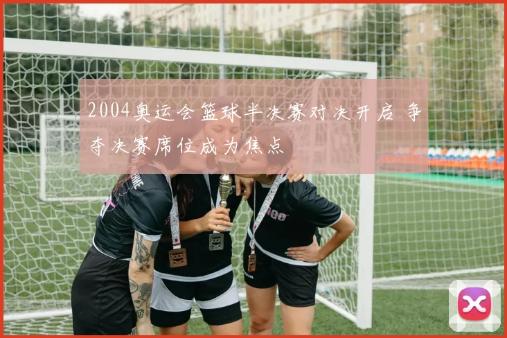 2004奥运会篮球半决赛对决开启 争夺决赛席位成为焦点