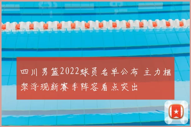 四川男篮2022球员名单公布 主力框架浮现新赛季阵容看点突出