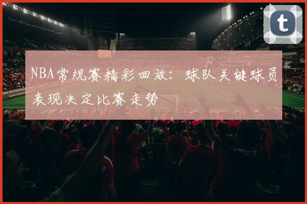 NBA常规赛精彩回放：球队关键球员表现决定比赛走势