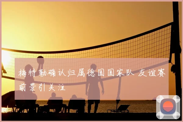 梅特勒确认归属德国国家队 友谊赛前景引关注