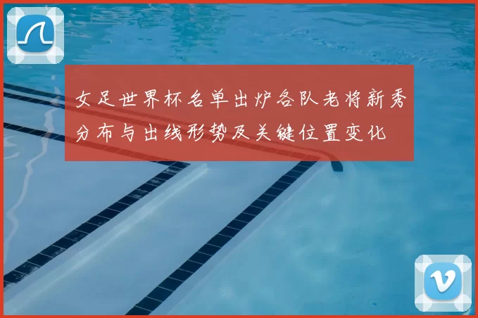 女足世界杯名单出炉各队老将新秀分布与出线形势及关键位置变化