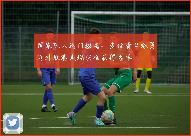 国家队入选门槛高，多位青年球员海外联赛表现仍难获得名单