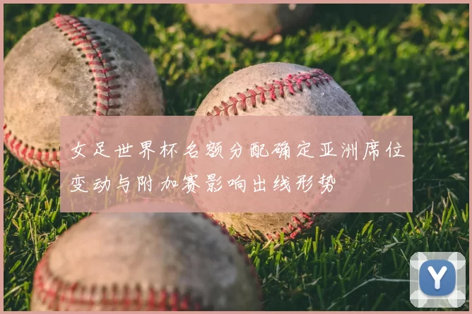 女足世界杯名额分配确定亚洲席位变动与附加赛影响出线形势