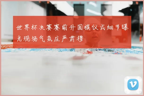 世界杯决赛赛前升国旗仪式细节曝光现场气氛庄严肃穆