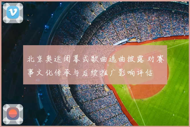 北京奥运闭幕式歌曲选曲披露 对赛事文化传承与后续推广影响评估