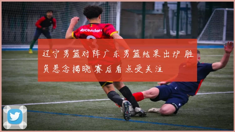 辽宁男篮对阵广东男篮结果出炉 胜负悬念揭晓 赛后看点受关注