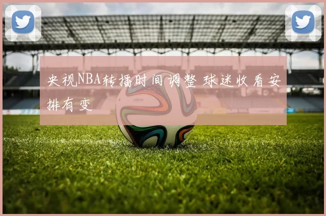 央视NBA转播时间调整 球迷收看安排有变