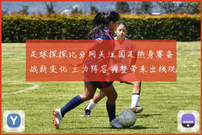 足球探探比分网关注国足热身赛备战新变化 主力阵容调整带来出线观察点