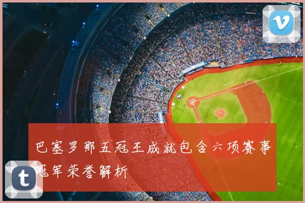 巴塞罗那五冠王成就包含六项赛事冠军荣誉解析