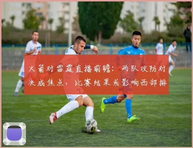 火箭对雷霆直播前瞻：两队攻防对决成焦点，比赛结果或影响西部排名