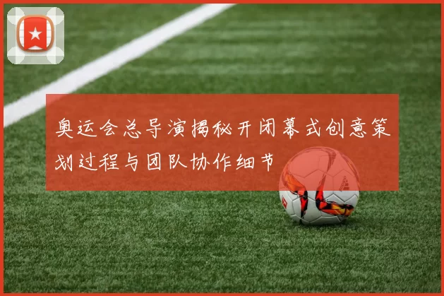 奥运会总导演揭秘开闭幕式创意策划过程与团队协作细节