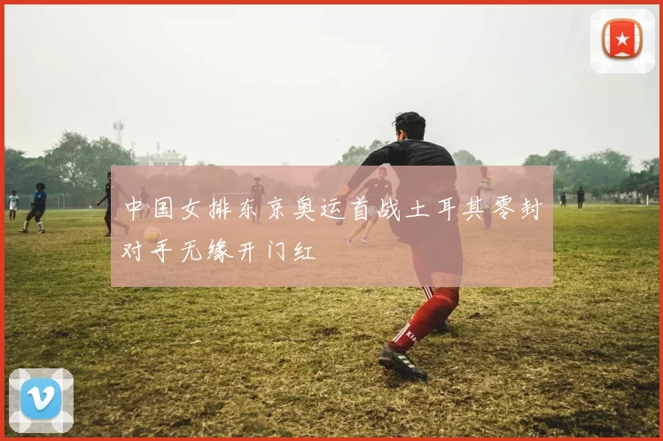 中国女排东京奥运首战土耳其零封对手无缘开门红