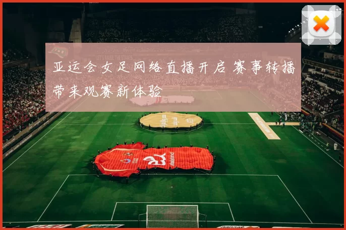 亚运会女足网络直播开启 赛事转播带来观赛新体验