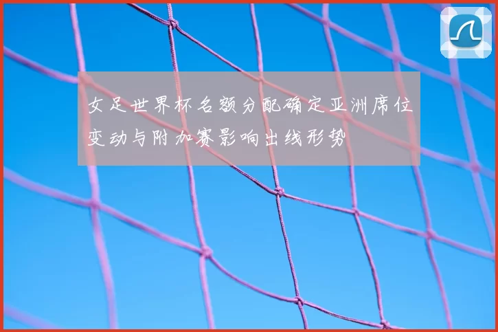 女足世界杯名额分配确定亚洲席位变动与附加赛影响出线形势