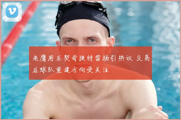 老鹰用东契奇换特雷杨引热议 交易后球队重建方向受关注