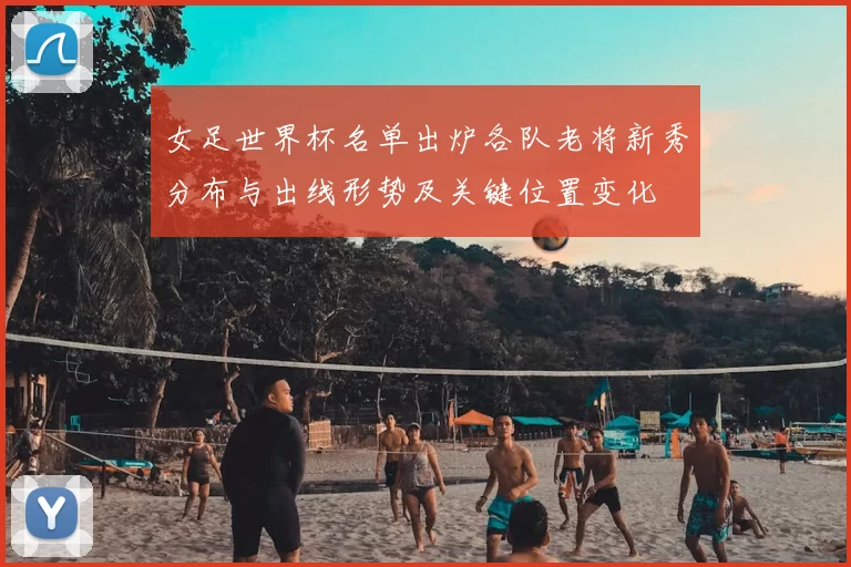 女足世界杯名单出炉各队老将新秀分布与出线形势及关键位置变化