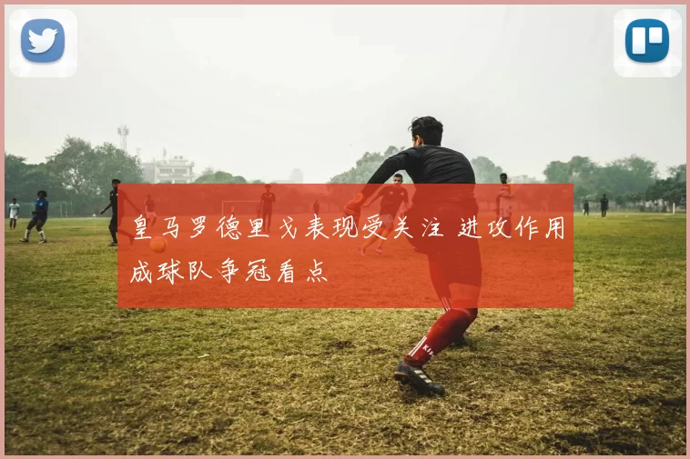 皇马罗德里戈表现受关注 进攻作用成球队争冠看点