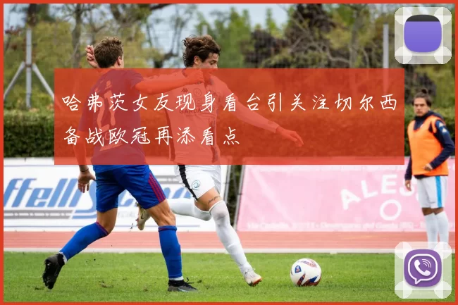 哈弗茨女友现身看台引关注切尔西备战欧冠再添看点