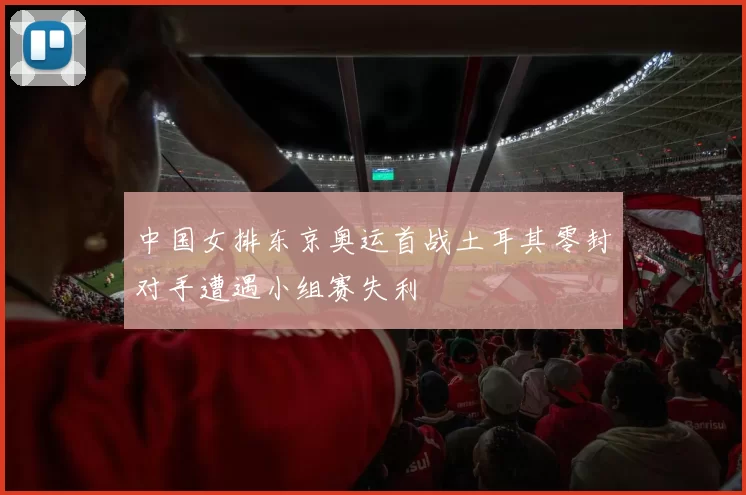 中国女排东京奥运首战土耳其零封对手遭遇小组赛失利