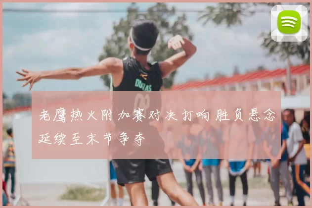 老鹰热火附加赛对决打响 胜负悬念延续至末节争夺