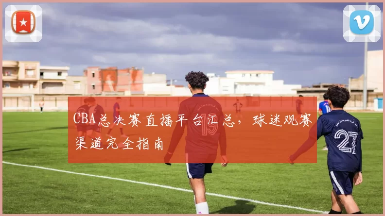 CBA总决赛直播平台汇总，球迷观赛渠道完全指南