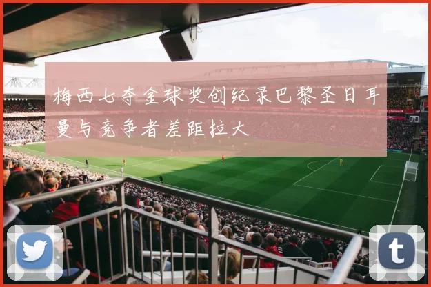 梅西七夺金球奖创纪录巴黎圣日耳曼与竞争者差距拉大