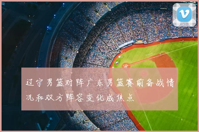 辽宁男篮对阵广东男篮赛前备战情况和双方阵容变化成焦点