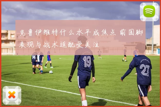 克鲁伊维特什么水平成焦点 前国脚表现与战术适配受关注