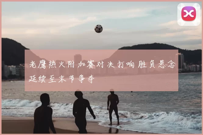 老鹰热火附加赛对决打响 胜负悬念延续至末节争夺