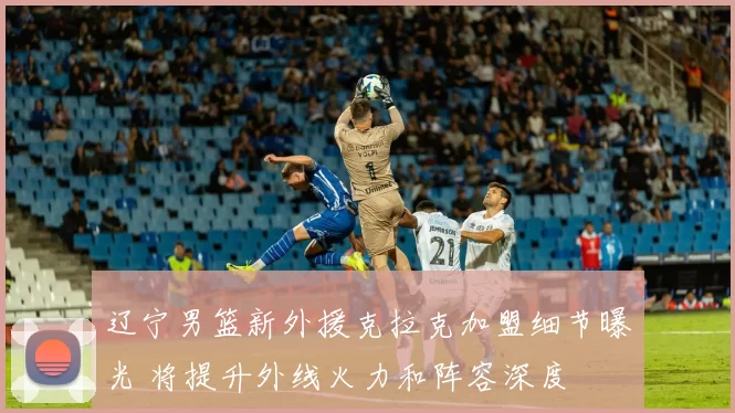 辽宁男篮新外援克拉克加盟细节曝光 将提升外线火力和阵容深度