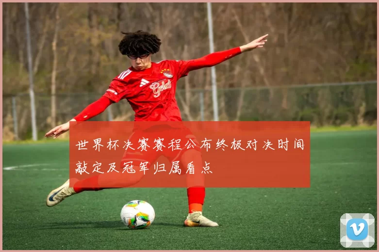 世界杯决赛赛程公布终极对决时间敲定及冠军归属看点