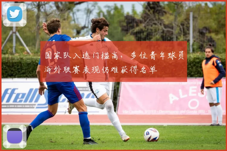 国家队入选门槛高，多位青年球员海外联赛表现仍难获得名单