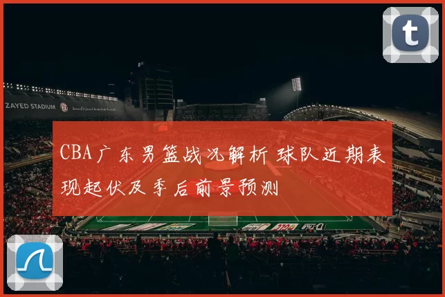 CBA广东男篮战况解析 球队近期表现起伏及季后前景预测