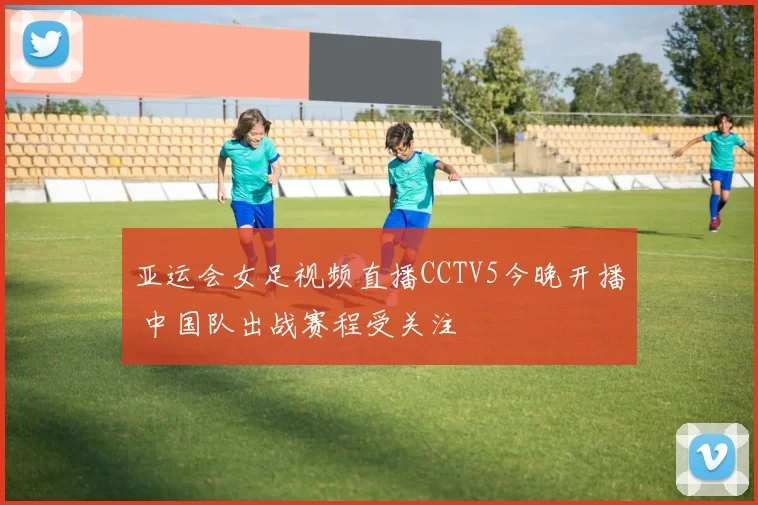亚运会女足视频直播CCTV5今晚开播 中国队出战赛程受关注