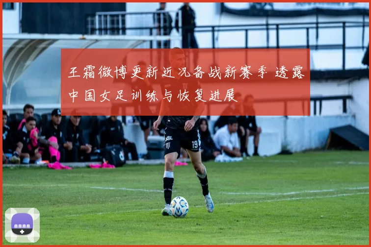 王霜微博更新近况备战新赛季 透露中国女足训练与恢复进展