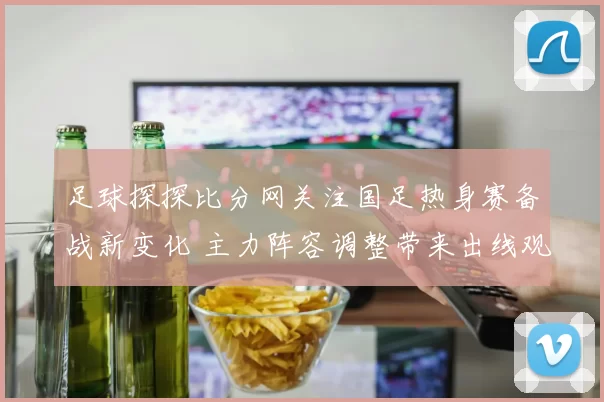 足球探探比分网关注国足热身赛备战新变化 主力阵容调整带来出线观察点