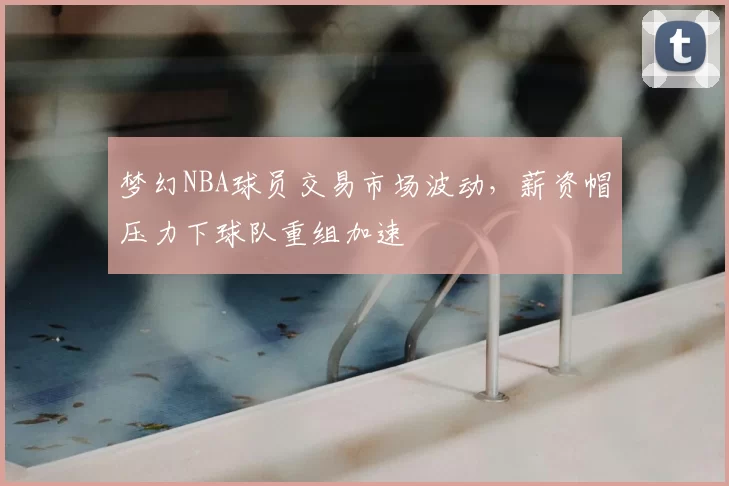 梦幻NBA球员交易市场波动，薪资帽压力下球队重组加速