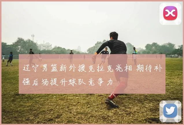 辽宁男篮新外援克拉克亮相 期待补强后场提升球队竞争力