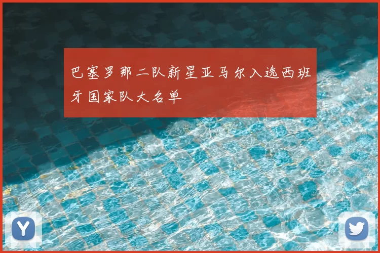 巴塞罗那二队新星亚马尔入选西班牙国家队大名单