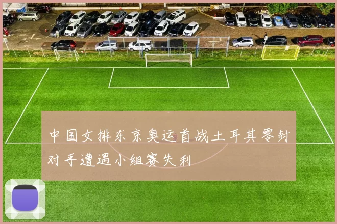 中国女排东京奥运首战土耳其零封对手遭遇小组赛失利