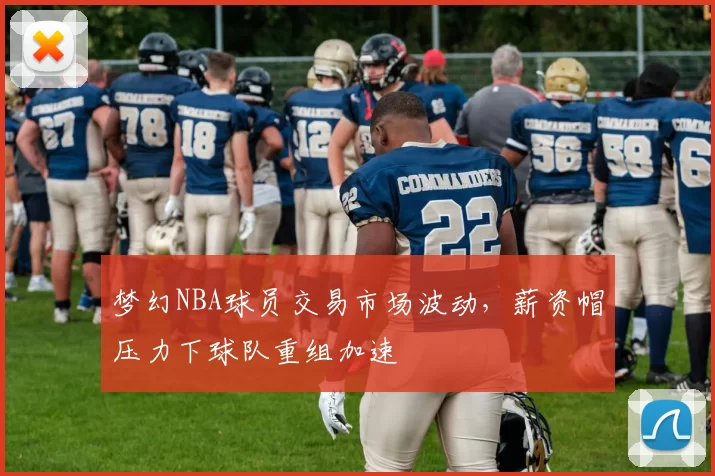 梦幻NBA球员交易市场波动，薪资帽压力下球队重组加速